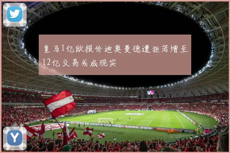 皇马1亿欧报价迪奥曼德遭拒若增至12亿交易或成现实
