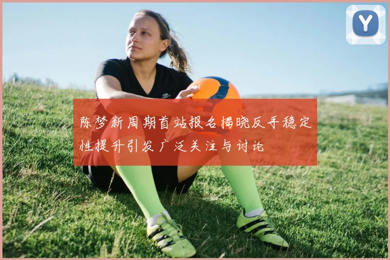 陈梦新周期首站报名揭晓反手稳定性提升引发广泛关注与讨论