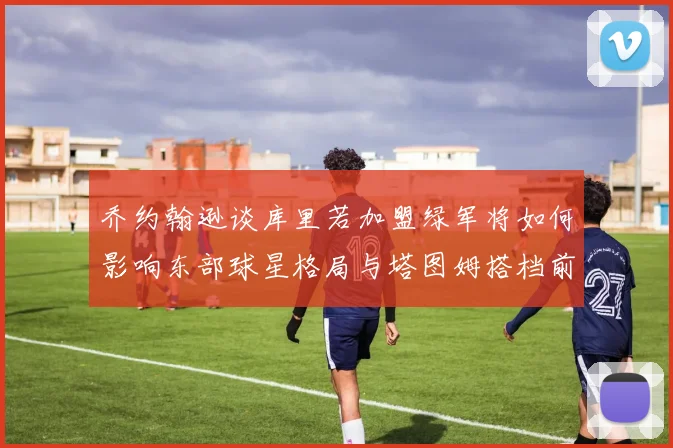 乔约翰逊谈库里若加盟绿军将如何影响东部球星格局与塔图姆搭档前景
