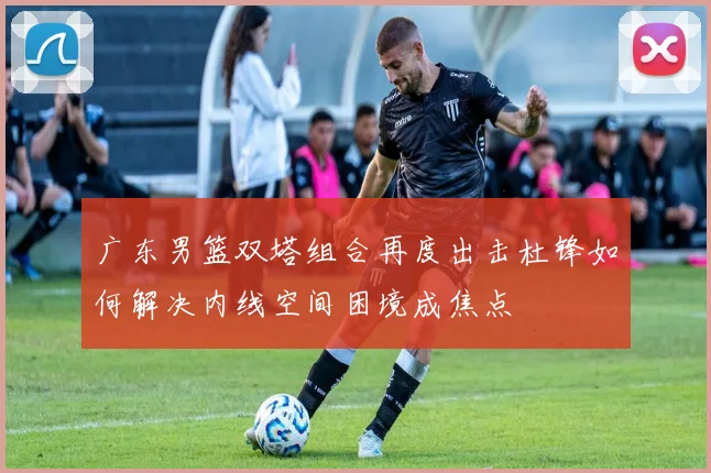 广东男篮双塔组合再度出击杜锋如何解决内线空间困境成焦点