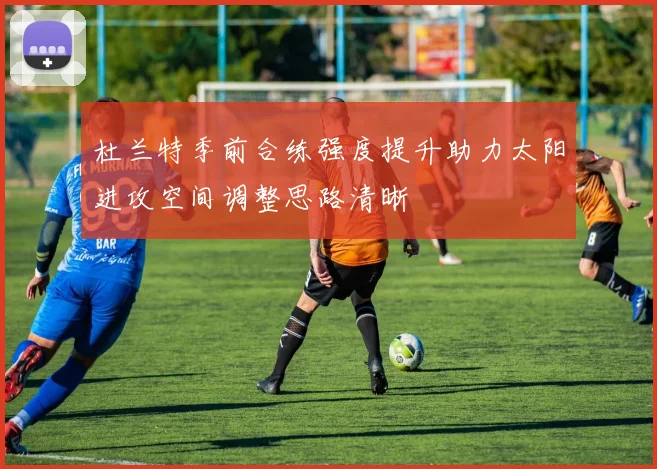 杜兰特季前合练强度提升助力太阳进攻空间调整思路清晰