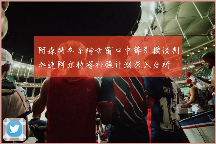 阿森纳冬季转会窗口中锋引援谈判加速阿尔特塔补强计划深入分析