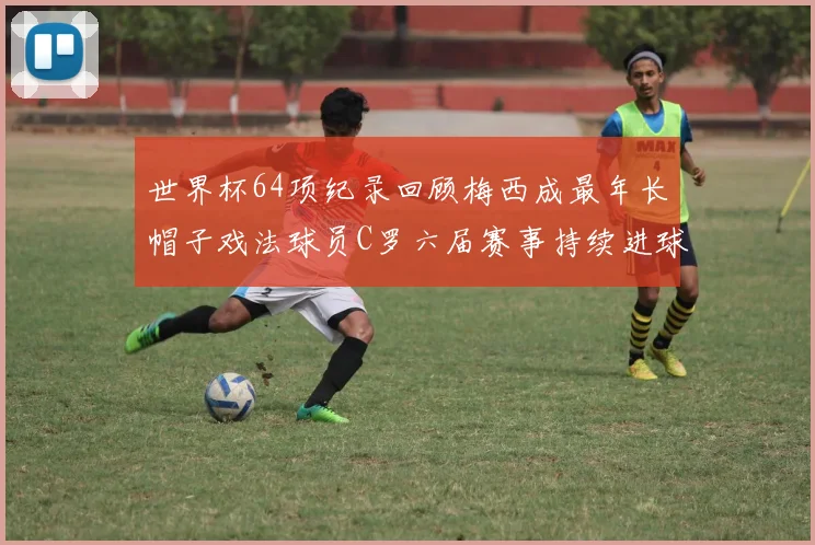 世界杯64项纪录回顾梅西成最年长帽子戏法球员C罗六届赛事持续进球