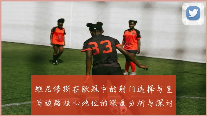 维尼修斯在欧冠中的射门选择与皇马边路核心地位的深度分析与探讨