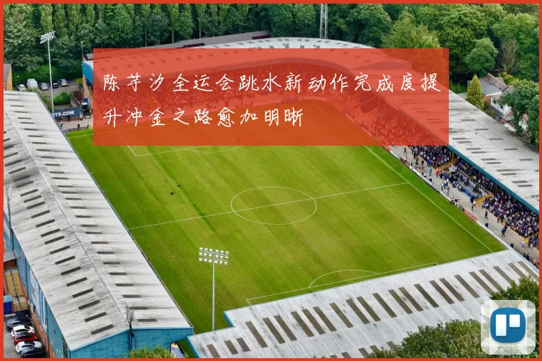 陈芋汐全运会跳水新动作完成度提升冲金之路愈加明晰