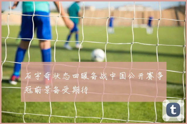 石宇奇状态回暖备战中国公开赛争冠前景备受期待