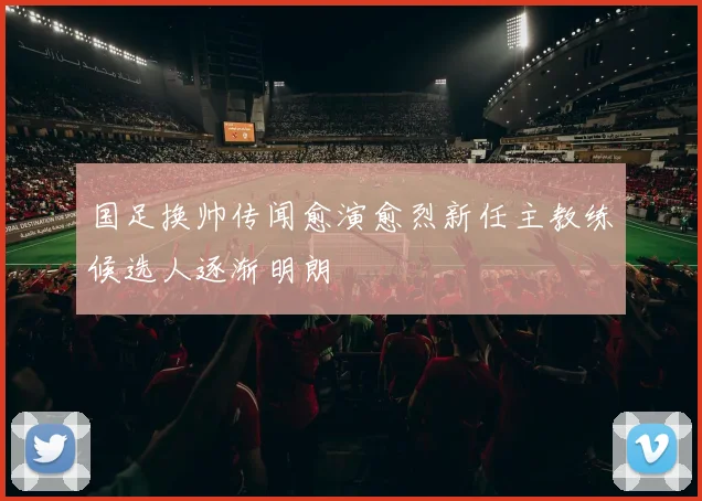 国足换帅传闻愈演愈烈新任主教练候选人逐渐明朗