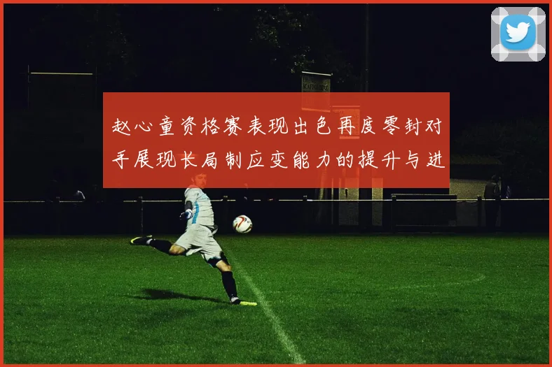赵心童资格赛表现出色再度零封对手展现长局制应变能力的提升与进步